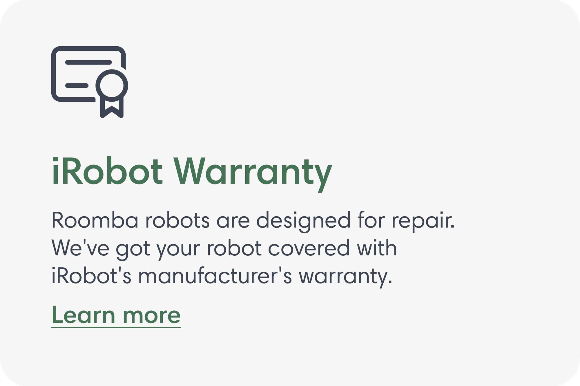 iRobot Warranty. Roomba robots are designed for repair. We've got your robot covered with iRobot's manufacturer's warranty. Learn more.