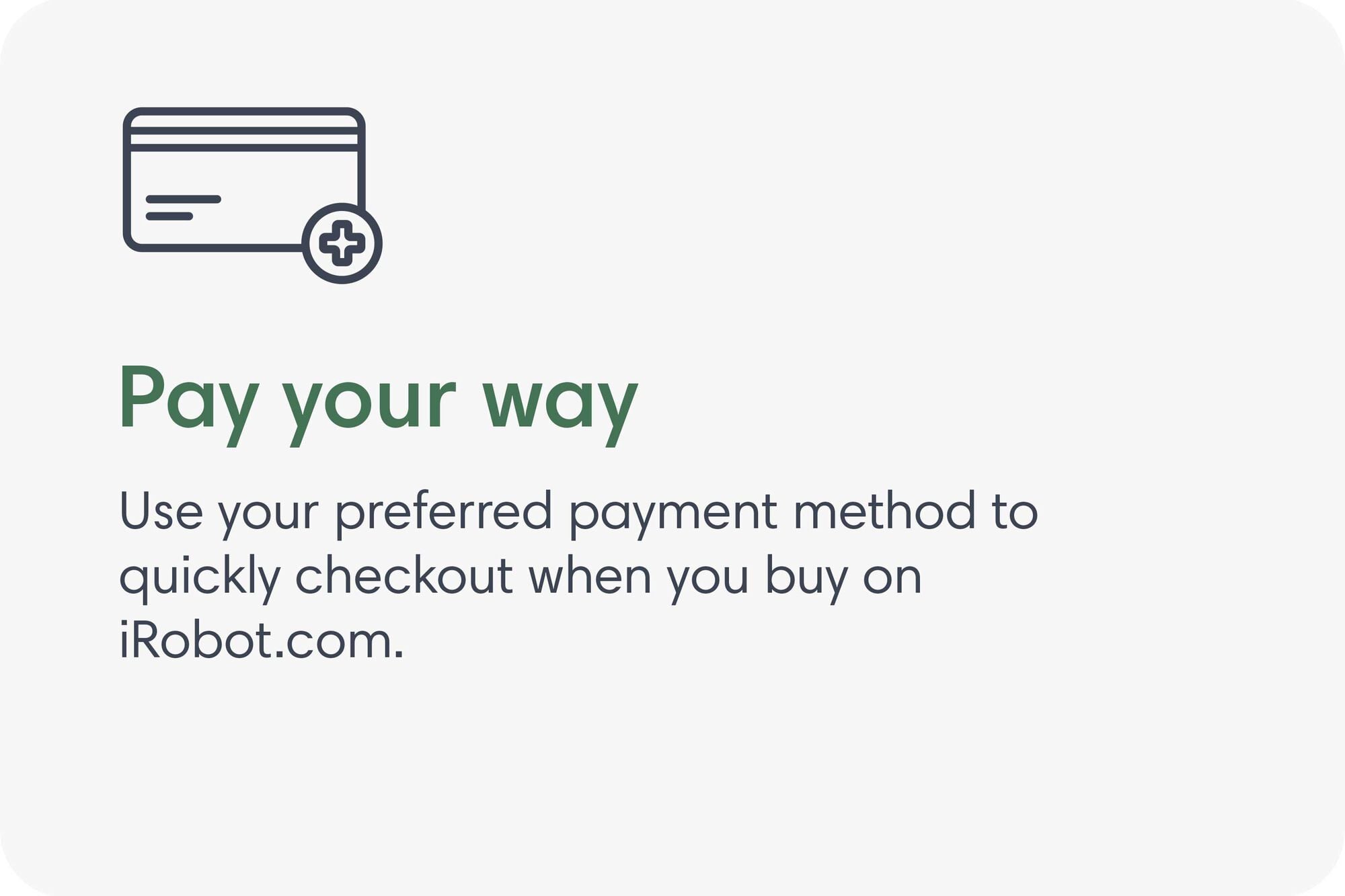Pay your way. Use your preferred payment method to quickly checkout when you buy on iRobot.com.