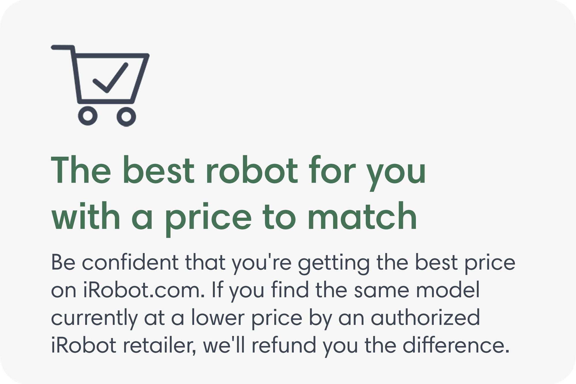 The best robot for you with a price to match. Be confident that you're getting the best price on iRobot.com. If you find the same model currently at a lower price by an authorized iRobot retailer, we'll refund you the difference.